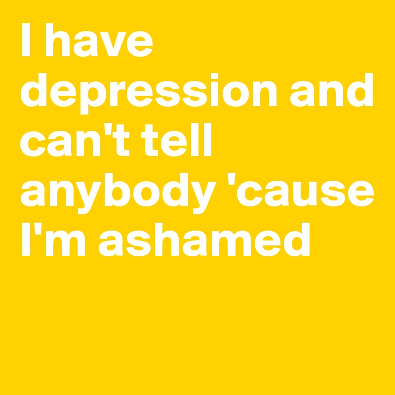 I have depression and can't tell anybody 'cause I'm ashamed 

