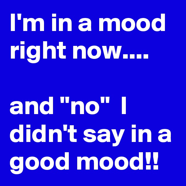 I'm in a mood right now....

and "no"  I didn't say in a good mood!!