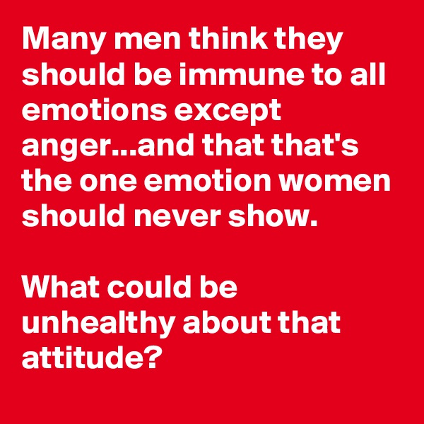 Many men think they should be immune to all emotions except anger...and that that's the one emotion women should never show.

What could be unhealthy about that attitude?