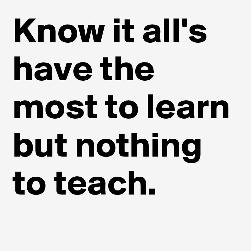Know it all's have the most to learn but nothing to teach.