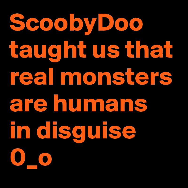 ScoobyDoo taught us that real monsters are humans in disguise 
0_o