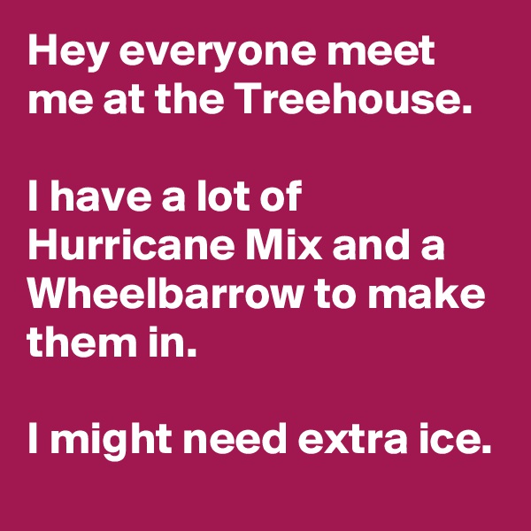 Hey everyone meet me at the Treehouse.

I have a lot of Hurricane Mix and a Wheelbarrow to make them in.

I might need extra ice.