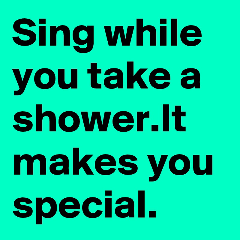 Sing while you take a shower.It makes you special.