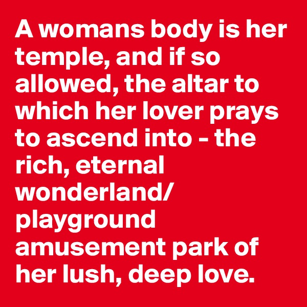 A womans body is her temple, and if so allowed, the altar to which her lover prays to ascend into - the rich, eternal wonderland/playground amusement park of her lush, deep love.