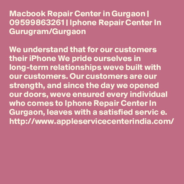 Macbook Repair Center in Gurgaon | 09599863261 | Iphone Repair Center In Gurugram/Gurgaon

We understand that for our customers their iPhone We pride ourselves in long-term relationships weve built with our customers. Our customers are our strength, and since the day we opened our doors, weve ensured every individual who comes to Iphone Repair Center In Gurgaon, leaves with a satisfied servic e.
http://www.appleservicecenterindia.com/