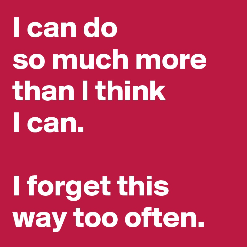 I can do              so much more than I think 
I can. 

I forget this way too often.
