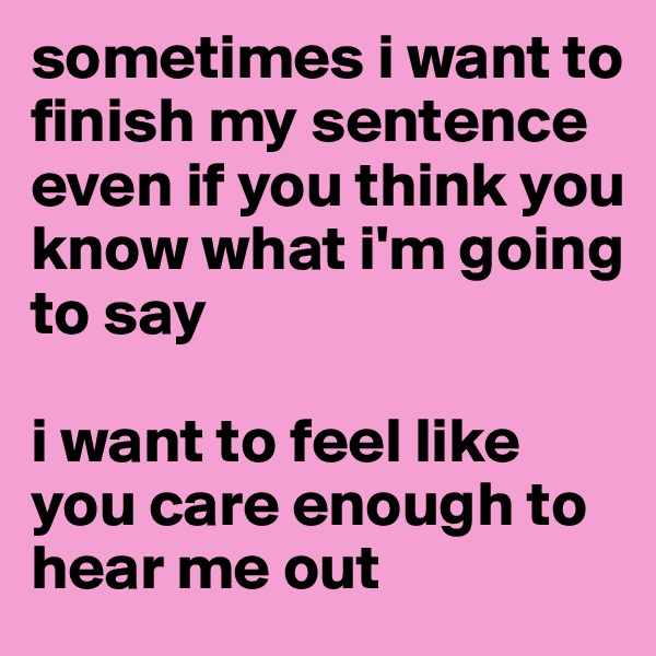 sometimes i want to finish my sentence even if you think you know what i'm going to say

i want to feel like you care enough to hear me out