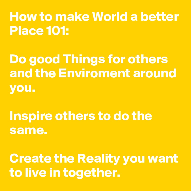 How to make World a better Place 101:

Do good Things for others and the Enviroment around you.

Inspire others to do the same.

Create the Reality you want to live in together.