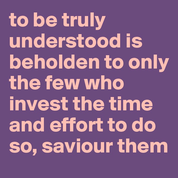 to be truly understood is beholden to only the few who invest the time and effort to do so, saviour them