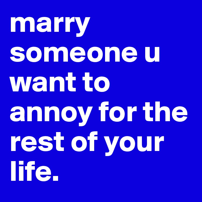 marry someone u want to annoy for the rest of your life.