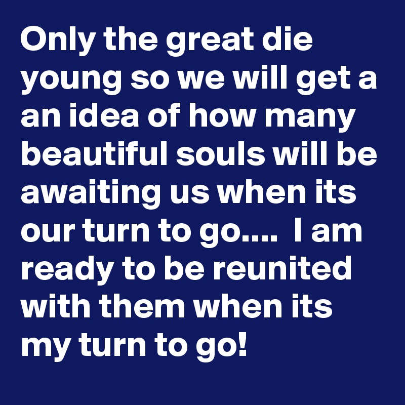 Only the great die young so we will get a an idea of how many beautiful souls will be awaiting us when its our turn to go....  I am ready to be reunited with them when its my turn to go!
