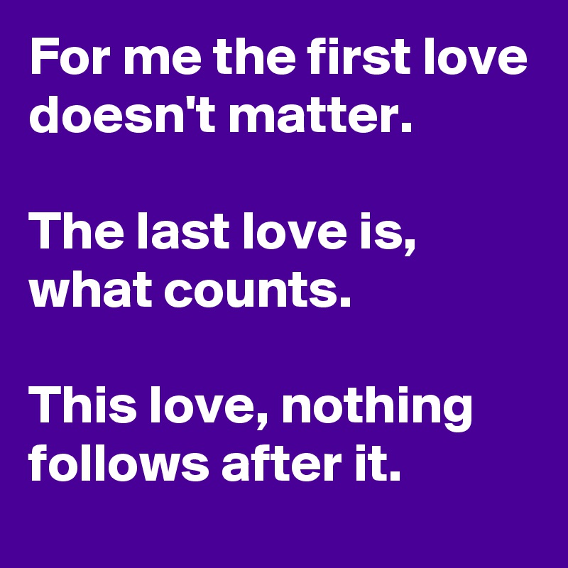 For me the first love doesn't matter.

The last love is, what counts.

This love, nothing follows after it.