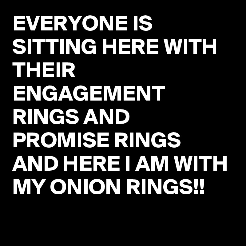 EVERYONE IS SITTING HERE WITH THEIR ENGAGEMENT RINGS AND PROMISE RINGS AND HERE I AM WITH MY ONION RINGS!!
