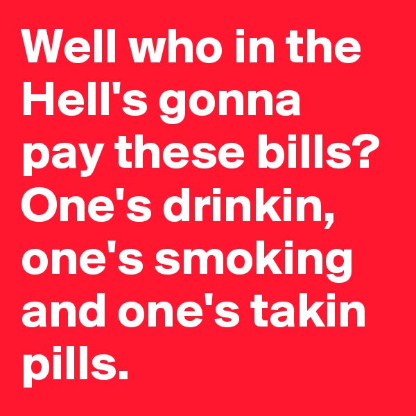 Well who in the Hell's gonna pay these bills?
One's drinkin, one's smoking and one's takin pills. 