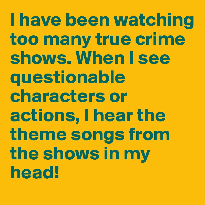 I have been watching too many true crime shows. When I see questionable characters or actions, I hear the theme songs from the shows in my head!