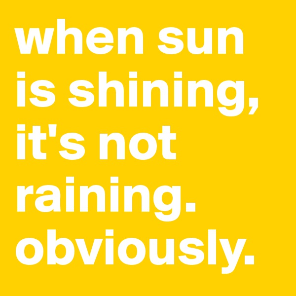 when sun is shining, it's not raining. obviously. 