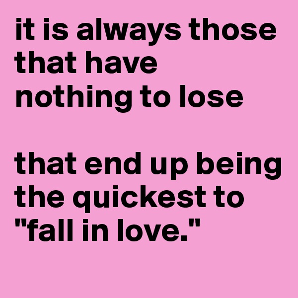 it is always those that have 
nothing to lose

that end up being the quickest to "fall in love."