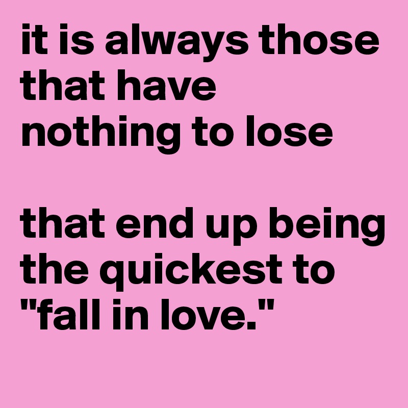 it is always those that have 
nothing to lose

that end up being the quickest to "fall in love."