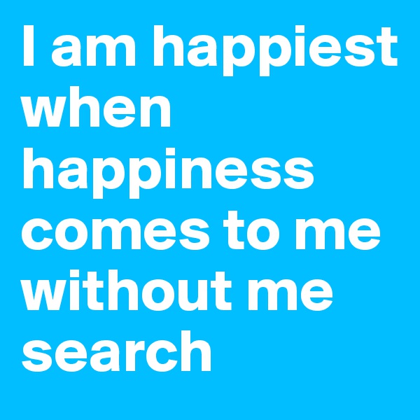 I am happiest when happiness comes to me without me search