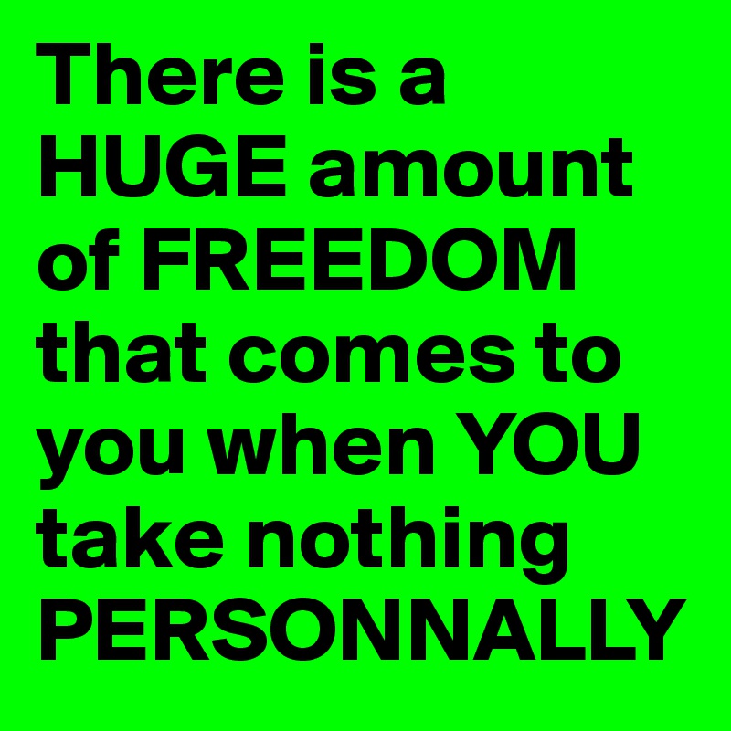 There is a HUGE amount of FREEDOM that comes to you when YOU take nothing PERSONNALLY 