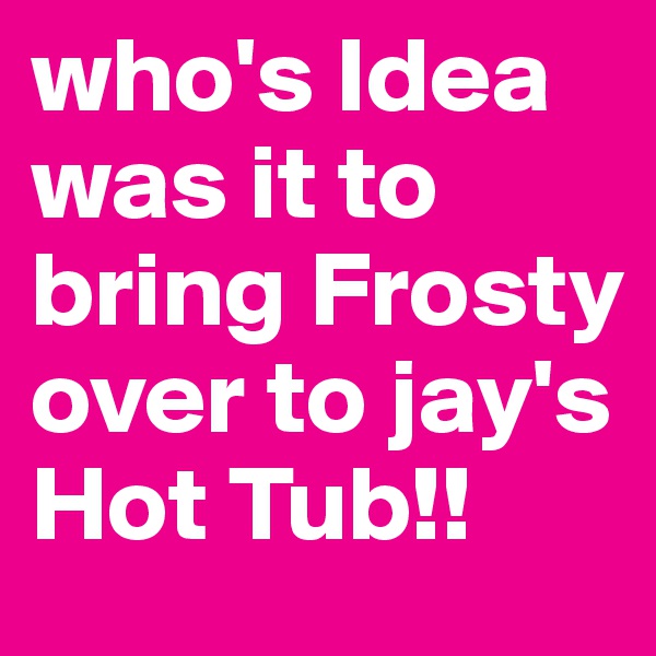 who's Idea was it to bring Frosty over to jay's Hot Tub!!