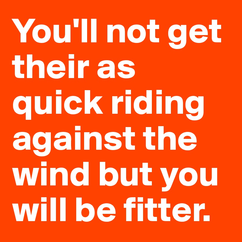 You'll not get their as quick riding against the wind but you will be fitter.