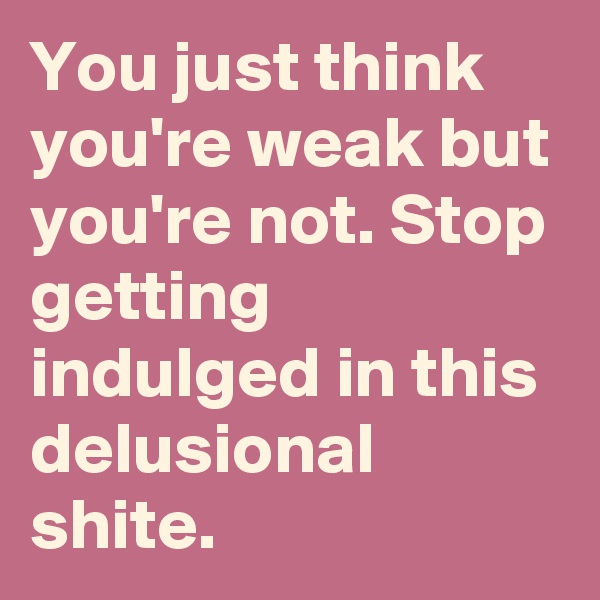 You just think you're weak but you're not. Stop getting indulged in this delusional shite.