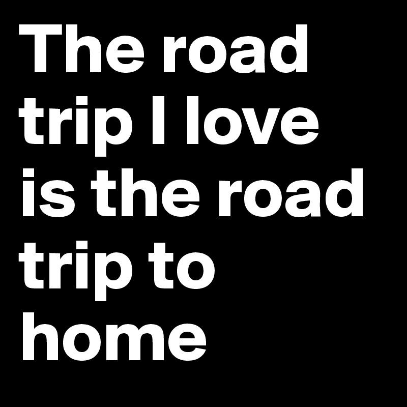 The road trip I love is the road trip to home