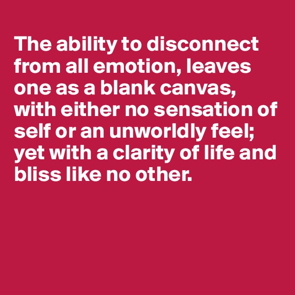 
The ability to disconnect from all emotion, leaves one as a blank canvas, with either no sensation of self or an unworldly feel; yet with a clarity of life and bliss like no other.



