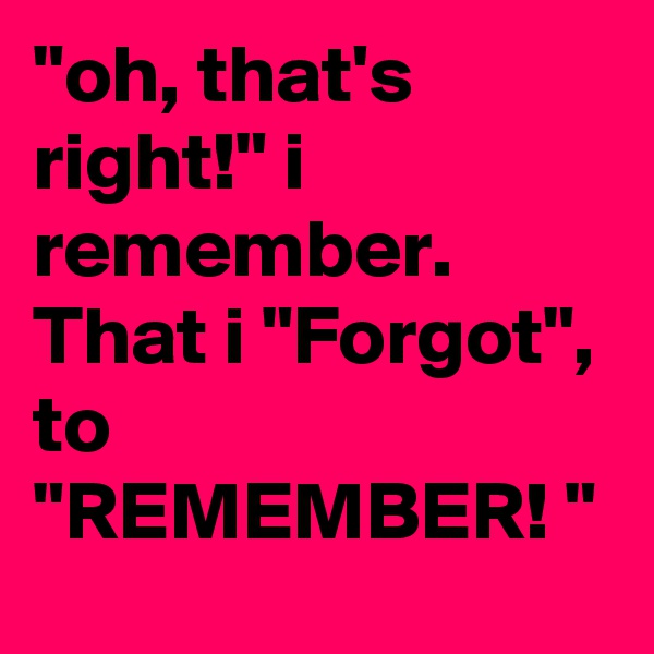 "oh, that's right!" i remember. That i "Forgot", to "REMEMBER! " 