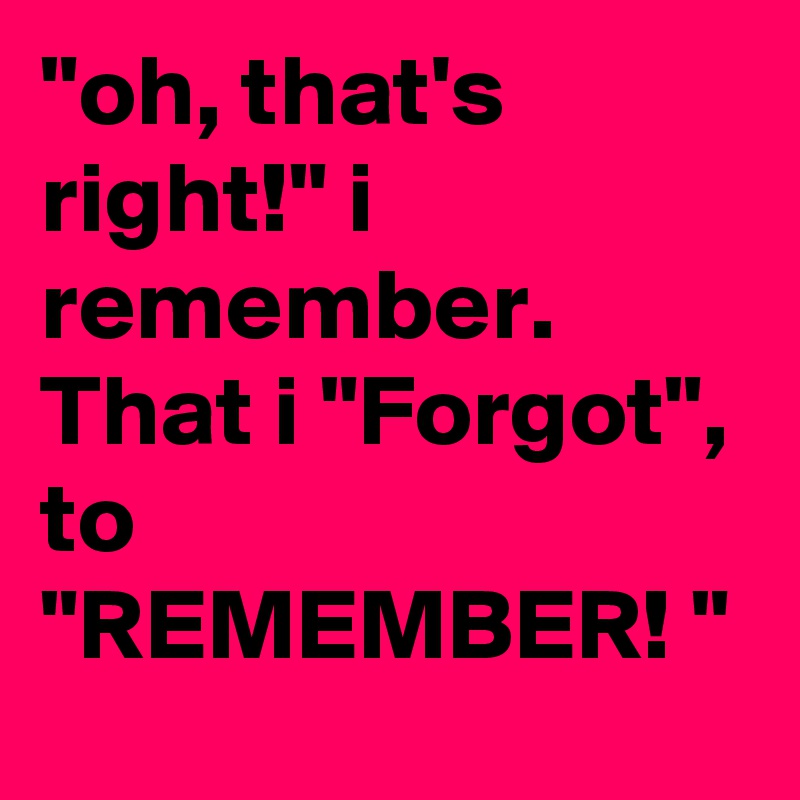 "oh, that's right!" i remember. That i "Forgot", to "REMEMBER! " 