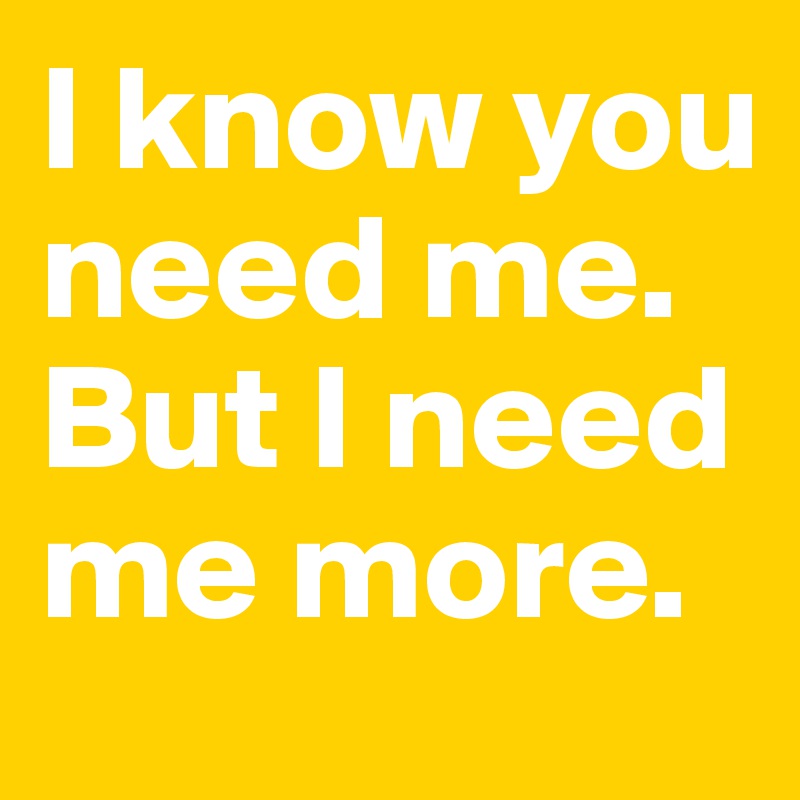 I know you need me. But I need me more. 