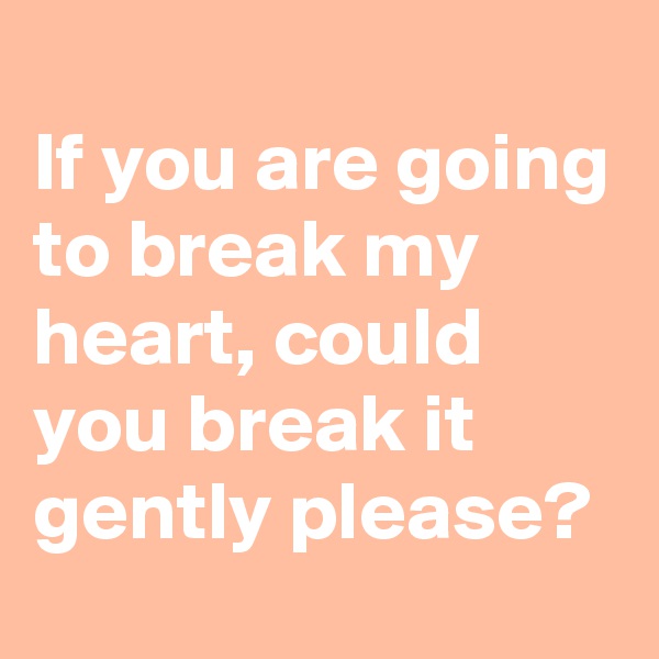 
If you are going to break my heart, could you break it gently please?