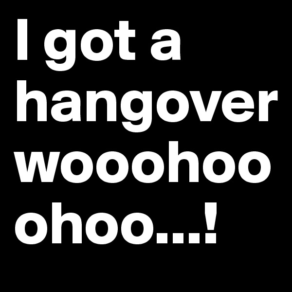 I got a hangover wooohooohoo...!