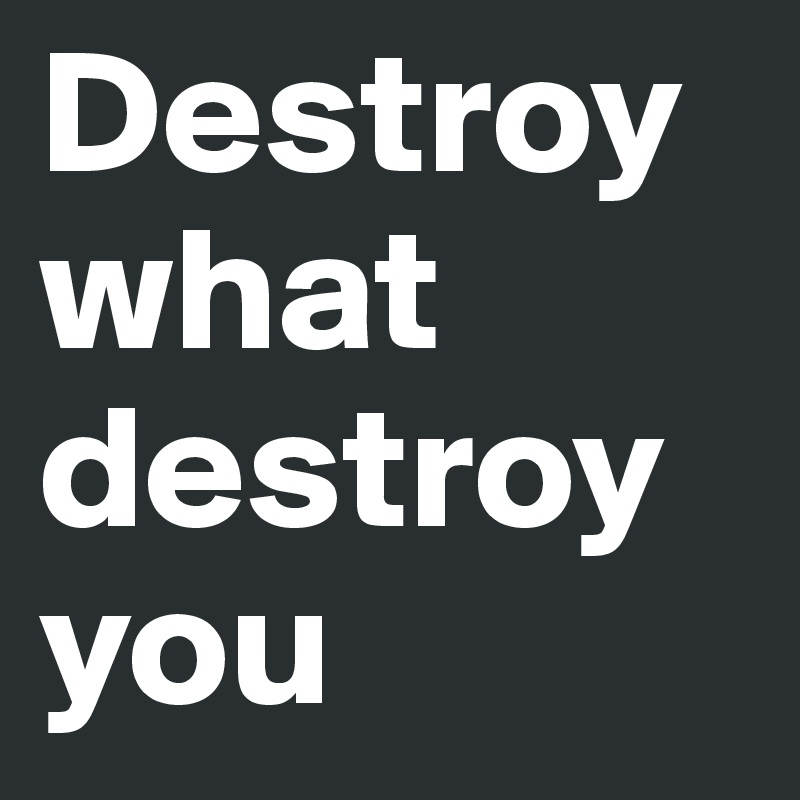 Destroy what destroy you