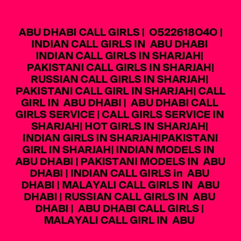  ABU DHABI CALL GIRLS |  O522618O4O | INDIAN CALL GIRLS IN  ABU DHABI INDIAN CALL GIRLS IN SHARJAH| PAKISTANI CALL GIRLS IN SHARJAH| RUSSIAN CALL GIRLS IN SHARJAH| PAKISTANI CALL GIRL IN SHARJAH| CALL GIRL IN  ABU DHABI |  ABU DHABI CALL GIRLS SERVICE | CALL GIRLS SERVICE IN SHARJAH| HOT GIRLS IN SHARJAH| INDIAN GIRLS IN SHARJAH|PAKISTANI GIRL IN SHARJAH| INDIAN MODELS IN  ABU DHABI | PAKISTANI MODELS IN  ABU DHABI | INDIAN CALL GIRLS in  ABU DHABI | MALAYALI CALL GIRLS IN  ABU DHABI | RUSSIAN CALL GIRLS IN  ABU DHABI |  ABU DHABI CALL GIRLS | MALAYALI CALL GIRL IN  ABU 