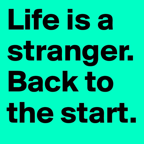 Life is a stranger. Back to the start.