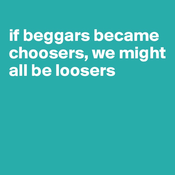 
if beggars became choosers, we might all be loosers



