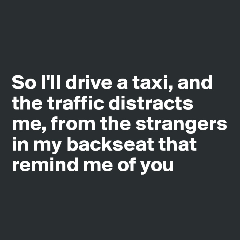 


So I'll drive a taxi, and the traffic distracts me, from the strangers in my backseat that remind me of you

