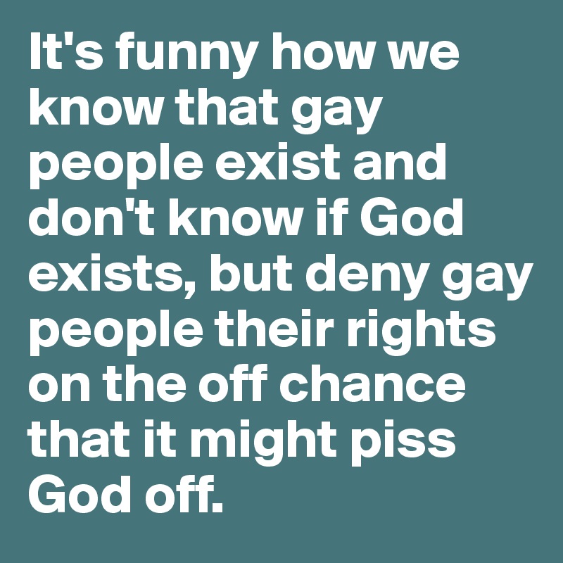 It's funny how we know that gay people exist and don't know if God exists, but deny gay people their rights on the off chance that it might piss God off. 