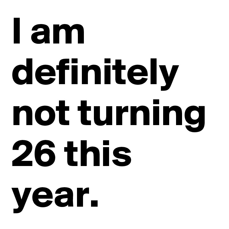 I am definitely not turning 26 this year.