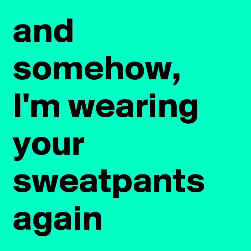 and somehow, I'm wearing your sweatpants again