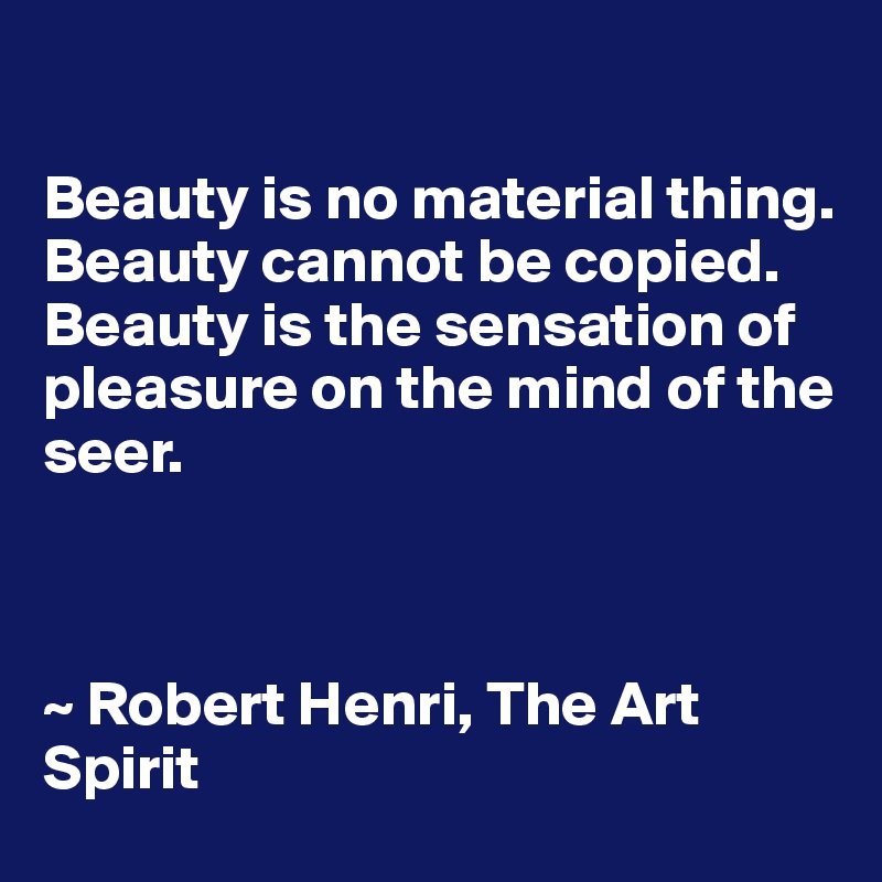 

Beauty is no material thing.
Beauty cannot be copied. 
Beauty is the sensation of pleasure on the mind of the seer.



~ Robert Henri, The Art Spirit
