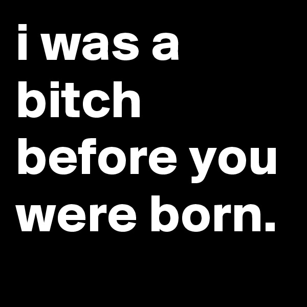 i was a bitch before you were born.