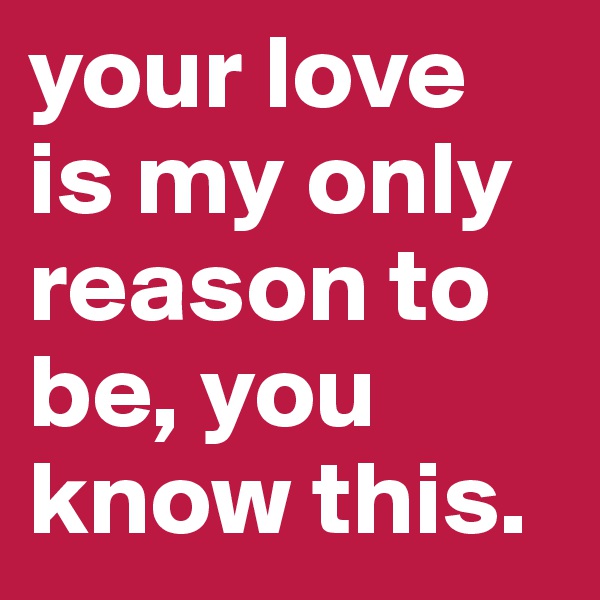your love is my only reason to be, you know this.