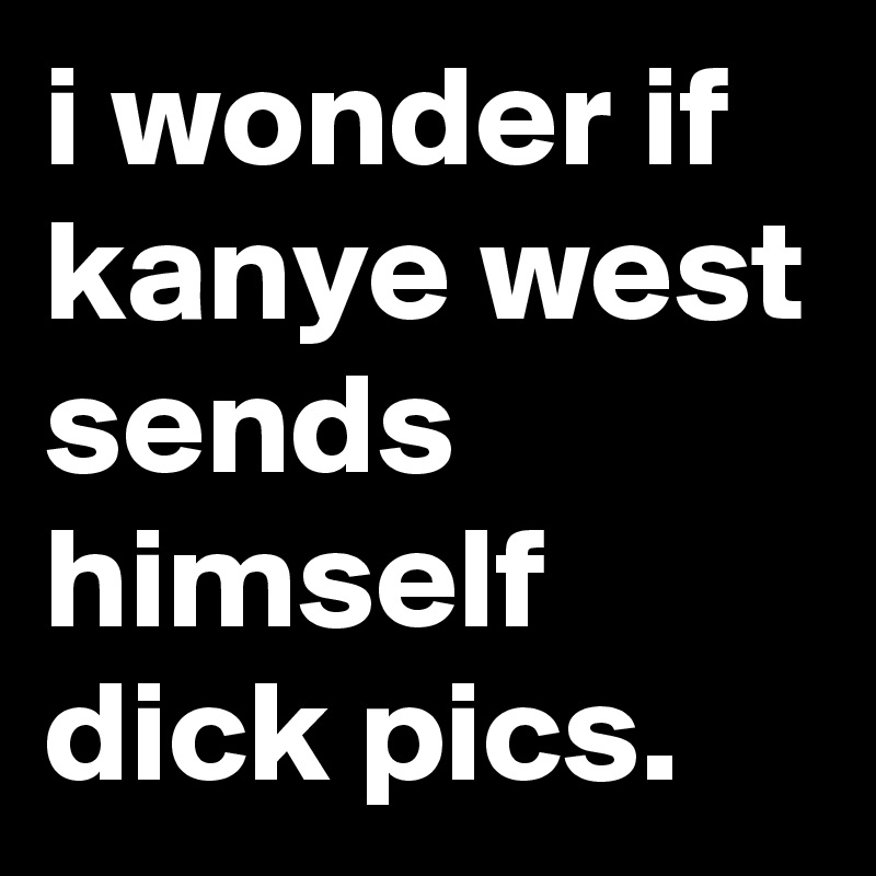 i wonder if kanye west sends himself dick pics.