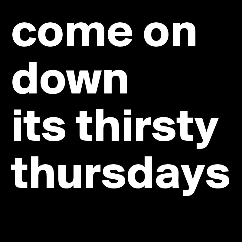 come on 
down
its thirsty thursdays 
