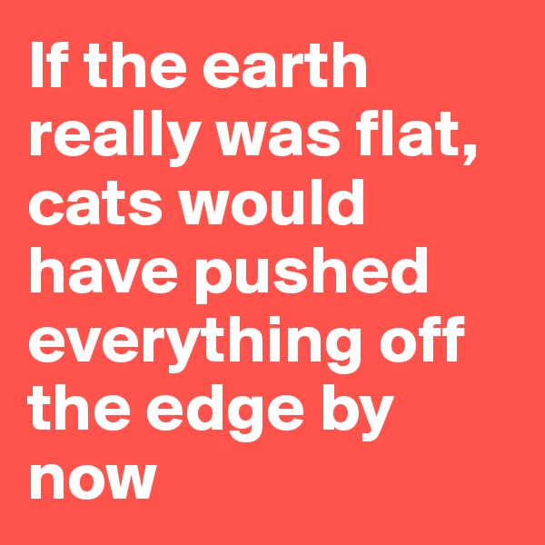 If the earth really was flat, cats would have pushed everything off the edge by now