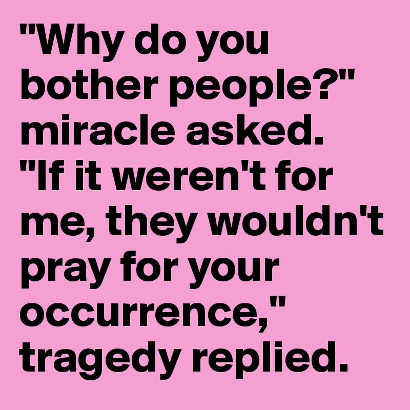 "Why do you bother people?" miracle asked. 
"If it weren't for me, they wouldn't pray for your occurrence," tragedy replied.
