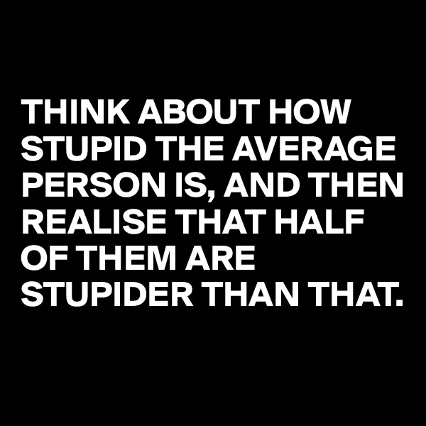 

THINK ABOUT HOW STUPID THE AVERAGE PERSON IS, AND THEN REALISE THAT HALF OF THEM ARE STUPIDER THAN THAT. 

